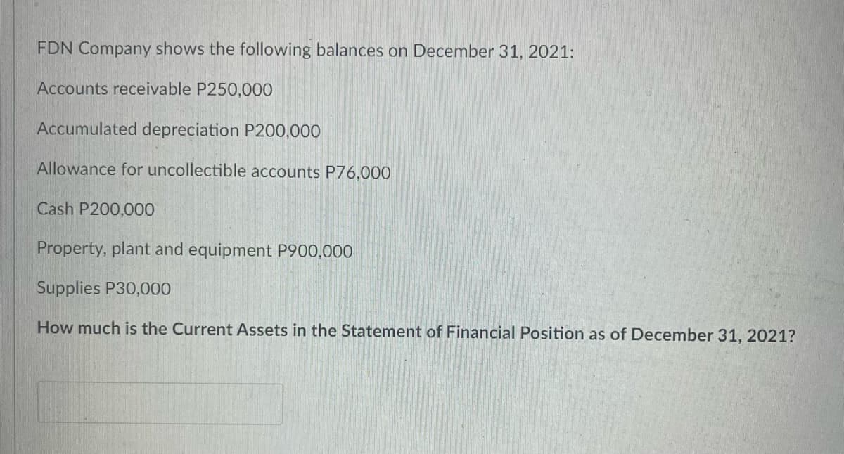 FDN Company shows the following balances on December 31, 2021:
Accounts receivable P250,000
Accumulated depreciation P200,000
Allowance for uncollectible accounts P76,000
Cash P200,000
Property, plant and equipment P900,000
Supplies P30,000
How much is the Current Assets in the Statement of Financial Position as of December 31, 2021?
