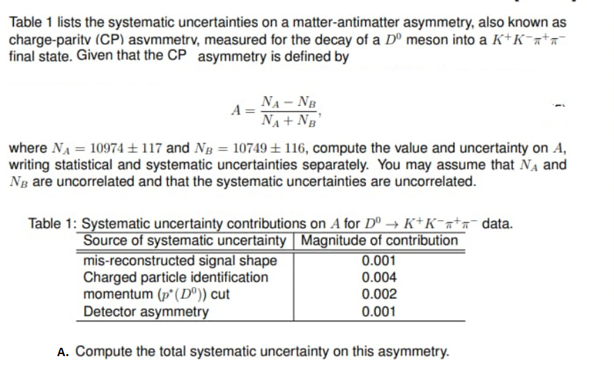 Table 1 lists the systematic uncertainties on a matter-antimatter asymmetry, also known as
charge-paritv (CP) asvmmetrv, measured for the decay of a Dº meson into a K+K¯a+n¯
final state. Given that the CP asymmetry is defined by
NA- NB
A
NA + NB
where NA = 10974± 117 and NB = 10749±116, compute the value and uncertainty on A,
writing statistical and systematic uncertainties separately. You may assume that NA and
Ng are uncorrelated and that the systematic uncertainties are uncorrelated.
Table 1: Systematic uncertainty contributions on A for Dº → K+K¯ata¯ data.
Source of systematic uncertainty Magnitude of contribution
mis-reconstructed signal shape
Charged particle identification
momentum (p*(D°)) cut
Detector asymmetry
0.001
0.004
0.002
0.001
A. Compute the total systematic uncertainty on this asymmetry.
