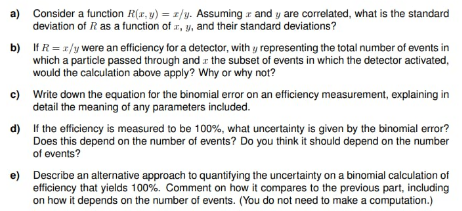 If the efficiency is measured to be 100%, what uncertainty is given by the binomial error?
Does this depend on the number of events? Do you think it should depend on the number
of events?
Describe an alternative approach to quantifying the uncertainty on a binomial calculation of
efficiency that yields 100%. Comment on how it compares to the previous part, including
on how it depends on the number of events. (You do not need to make a computation.)
