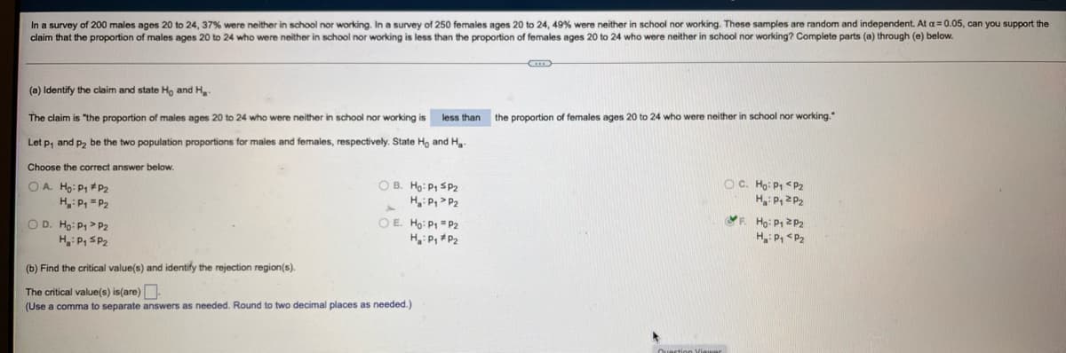 In a survey of 200 males ages 20 to 24, 37% were neither in school nor working. In a survey of 250 females ages 20 to 24, 49% were neither in school nor working. These samples are random and independent. At a= 0.05, can you support the
claim that the proportion of males ages 20 to 24 who were neither in school nor working is less than the proportion of females ages 20 to 24 who were neither in school nor working? Complete parts (a) through (e) below.
(a) Identify the claim and state Ho and H,
The claim is "the proportion of males ages 20 to 24 who were neither in school nor working is
less than
the proportion of females ages 20 to 24 who were neither
school nor working."
Let p, and p2 be the two population proportions for males and females, respectively. State Ho and H,.
Choose the correct answer below.
O C. Ho: P1 <P2
H P, 2 P2
F. Ho: P1 2 P2
H: P, <P2
O A. Ho: P1 #P2
H: P, = P2
O B. Ho: P1 SP2
H, P> P2
O D. Ho: P1> P2
H: P, SP2
OE. Ho: P1 = P2
H P, *P2
(b) Find the critical value(s) and identify the rejection region(s).
The critical value(s) is(are)
(Use a comma to separate answers as needed. Round to two decimal places as needed.)
