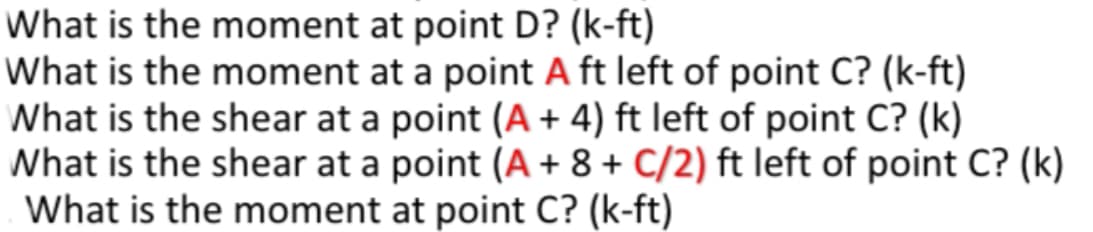 What is the moment at point D? (k-ft)
What is the moment at a point A ft left of point C? (k-ft)
What is the shear at a point (A + 4) ft left of point C? (k)
What is the shear at a point (A + 8 + C/2) ft left of point C? (k)
What is the moment at point C? (k-ft)