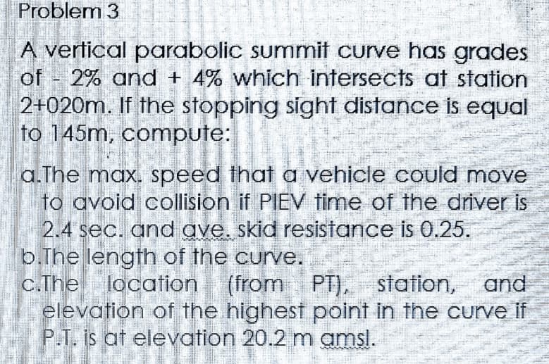Problem 3
of
A vertical parabolic summit curve has grades
2% and + 4% which intersects at station
2+020m. If the stopping sight distance is equal
to 145m, compute:
=
a.The max. speed that a vehicle could move
to avoid collision if PIEV time of the driver is
2.4 sec. and ave. skid resistance is 0.25.
b.The length of the curve.
c.The location (from PT), station, and
elevation of the highest point in the curve if
P.T. is at elevation 20.2 m amsl.