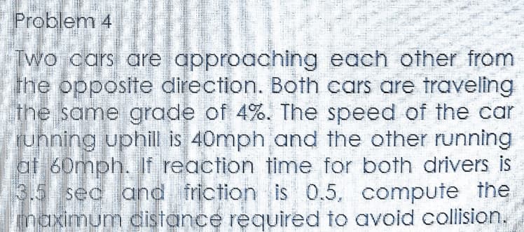 Problem 4
Two cars are approaching each other from
the opposite direction. Both cars are traveling
the same grade of 4%. The speed of the car
ruhning uphill is 40mph and the other running
at 60mph. If reaction time for both drivers is
3.5 sec and friction is 0.5, compute the
maximum distance required to avoid collision.