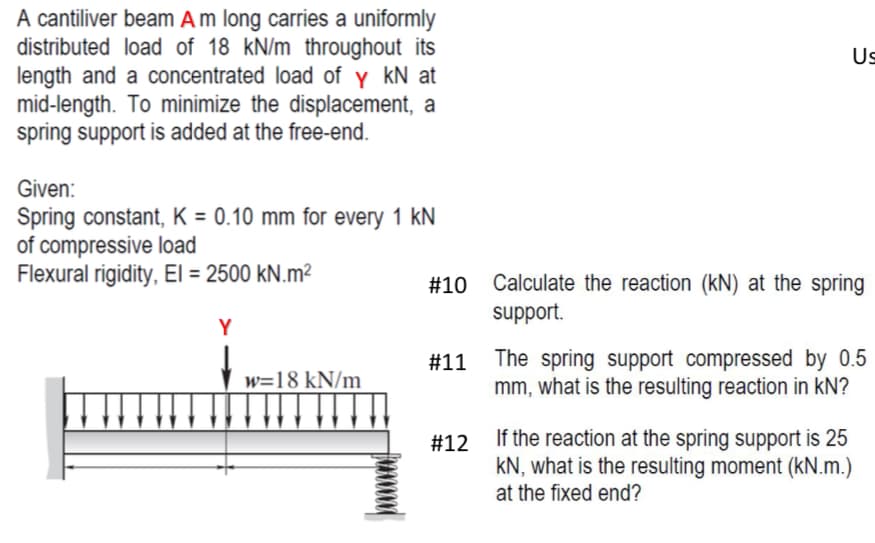 A cantiliver beam A m long carries a uniformly
distributed load of 18 kN/m throughout its
length and a concentrated load of y kN at
mid-length. To minimize the displacement, a
spring support is added at the free-end.
Given:
Spring constant, K = 0.10 mm for every 1 kN
of compressive load
Flexural rigidity, El = 2500 kN.m²
Y
w=18 kN/m
# 10
Us
#12
Calculate the reaction (kN) at the spring
support.
#11 The spring support compressed by 0.5
mm, what is the resulting reaction in KN?
If the reaction at the spring support is 25
KN, what is the resulting moment (kN.m.)
at the fixed end?