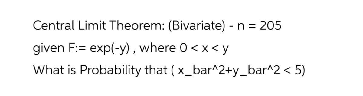 Central Limit Theorem: (Bivariate) - n = 205
given F:= exp(-y) , where 0 < x < y
What is Probability that ( x_bar^2+y_bar^2 < 5)
