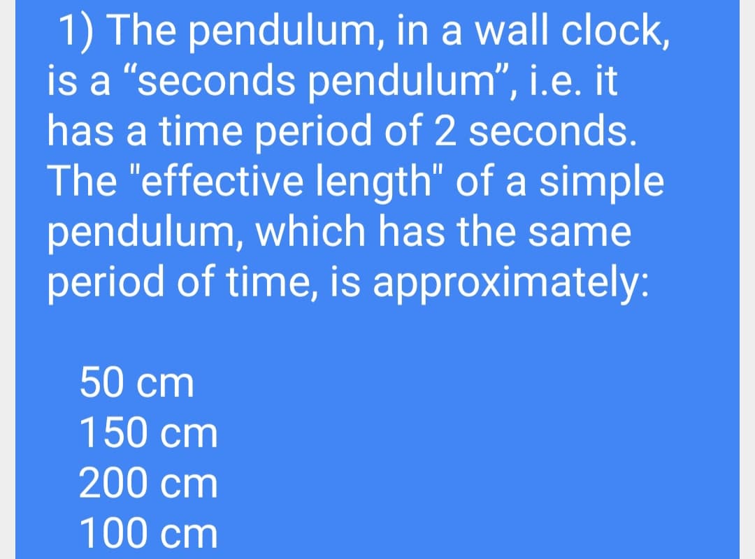 1) The pendulum, in a wall clock,
is a "seconds pendulum", i.e. it
has a time period of 2 seconds.
The "effective length" of a simple
pendulum, which has the same
period of time, is approximately:
50 cm
150 cm
200 cm
100 cm
