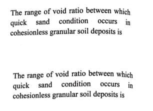 The range of void ratio between which
quick sand condition occurs in
cohesionless granular soil deposits is
The range of void ratio between which
quick sand condition occurs in
cohesionless granular soil deposits is
