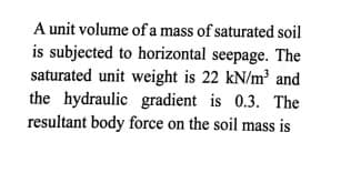 A unit volume of a mass of saturated soil
is subjected to horizontal seepage. The
saturated unit weight is 22 kN/m³ and
the hydraulic gradient is 0.3. The
resultant body force on the soil mass is
