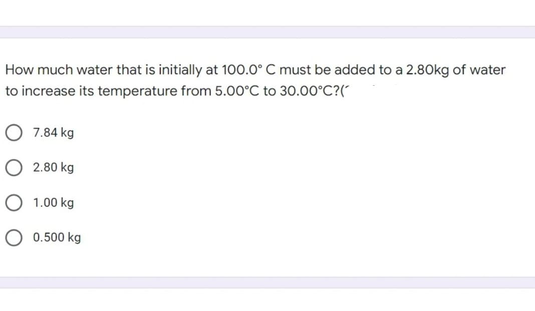 How much water that is initially at 100.O° C must be added to a 2.80kg of water
to increase its temperature from 5.00°C to 30.00°C?("
O 7.84 kg
2.80 kg
O 1.00 kg
O 0.500 kg
