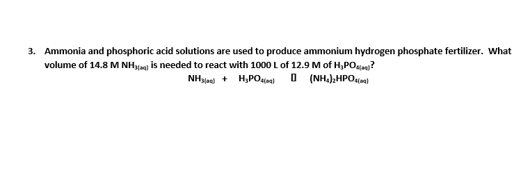 3. Ammonia and phosphoric acid solutions are used to produce ammonium hydrogen phosphate fertilizer. What
volume of 14.8 M NH3lag) is needed to react with 1000 L of 12.9 M of H;PO4fag)?
NH3taa) + H,PO4fag) O (NH,),HPO4(aq)
