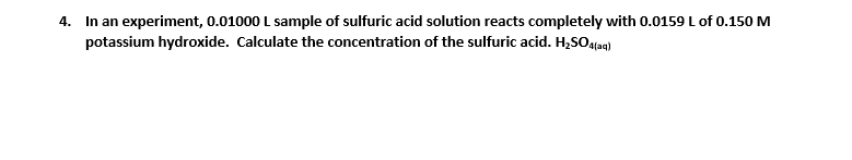 4. In an experiment, 0.01000 L sample of sulfuric acid solution reacts completely with 0.0159 L of 0.150 M
potassium hydroxide. Calculate the concentration of the sulfuric acid. H,SO4taq)
