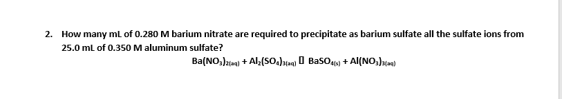 2. How many ml of 0.280 M barium nitrate are required to precipitate as barium sulfate all the sulfate ions from
25.0 ml of 0.350 M aluminum sulfate?
Ba(NO,)l1ag) + Al:(So.)t4) 0 Baso4) + AI(NO,)a{a9)
