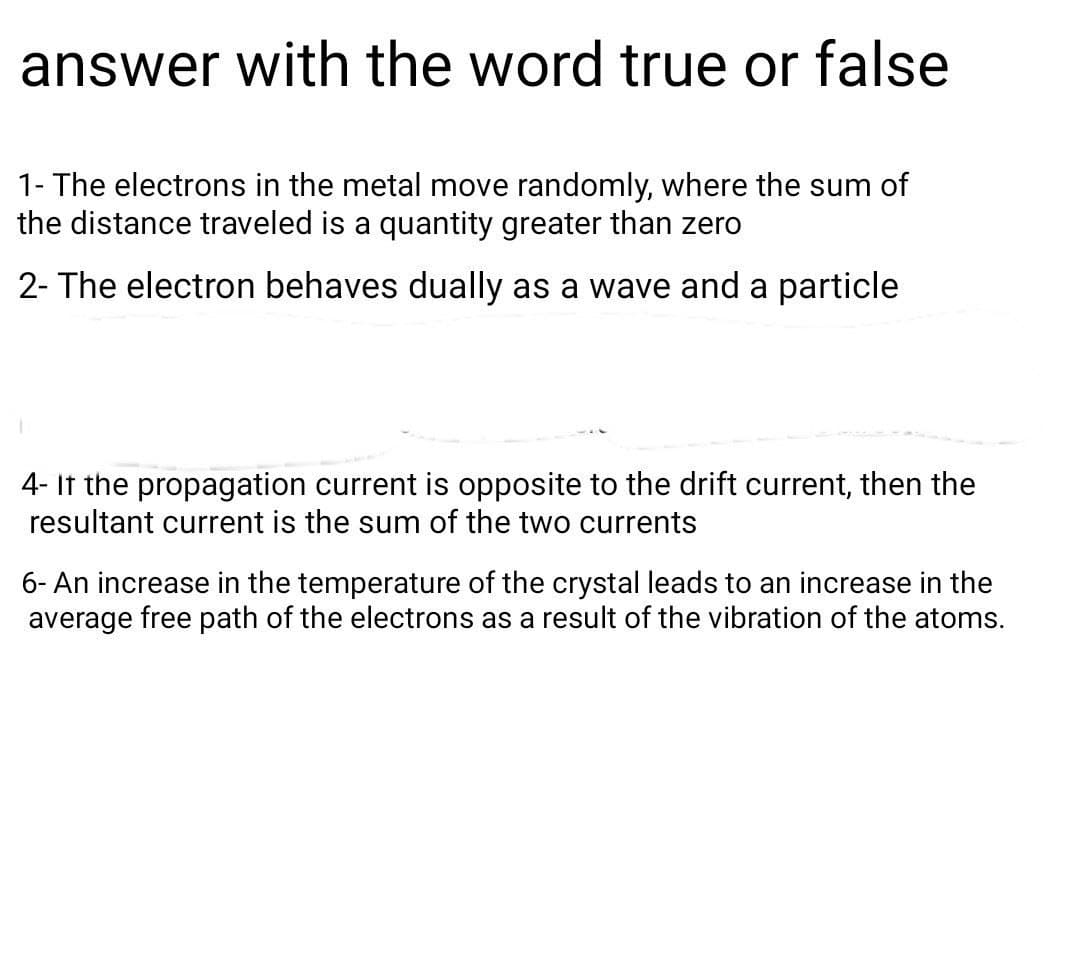 answer with the word true or false
1- The electrons in the metal move randomly, where the sum of
the distance traveled is a quantity greater than zero
2- The electron behaves dually as a wave and a particle
4- If the propagation current is opposite to the drift current, then the
resultant current is the sum of the two currents
6- An increase in the temperature of the crystal leads to an increase in the
average free path of the electrons as a result of the vibration of the atoms.