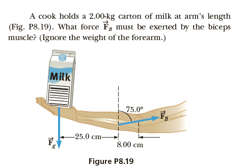 A cook holds a 2.00-kg carton of milk at arm's length
must be exerted by the biceps
(Fig. P8.19). What force F
muscle? (Ignore the weight of the forearm.)
Milk
75.0°
25.0 cm
8.00 cm
Figure P8.19
