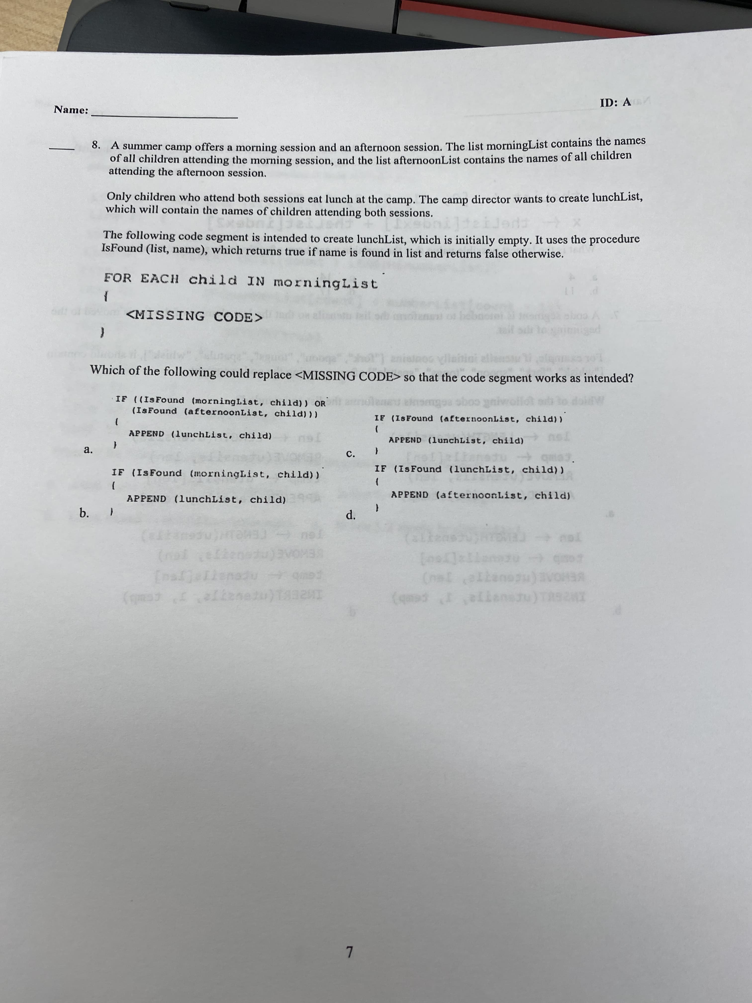 b.
ID: A
Name:
0. A summer camp offers a morning session and an afternoon session. The list morningList contains the names
of all children attending the morning session, and the list afternoonList contains the names of all children
attending the afternoon session.
Only children who attend both sessions eat lunch at the camp. The camp director wants to create lunchList,
which will contain the names of children attending both sessions.
The following code segment is intended to create lunchList, which is initially empty. It uses the procedure
IsFound (list, name), which returns true if name is found in list and returns false otherwise.
FOR EACH child IN morningList
11
<MISSING CODE>
Which of the following could replace <MISSING CODE> so that the code segment works as intended?
IF ((IsFound (morningList, child)) OR
(IsFound (afternoonList, child)))
IF (ISFound (afternoonList, child))
APPEND (lunchList, child)
APPEND (lunchList, child)
a.
{
C.
IF (IsFound (lunchList, child) )
IF (IsFound (morningList, child))
APPEND (afternoonList, child)
APPEND (lunchList, child)
FE
VEHC
T pes
