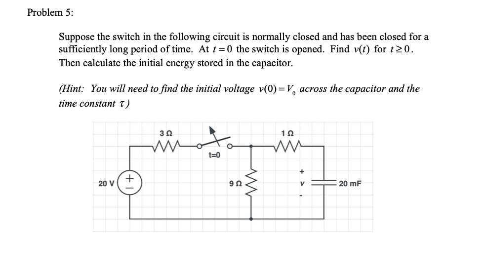 Problem 5:
Suppose the switch in the following circuit is normally closed and has been closed for a
sufficiently long period of time. At t =0 the switch is opened. Find v(t) for t20.
Then calculate the initial energy stored in the capacitor.
(Hint: You will need to find the initial voltage v(0)=V, across the capacitor and the
time constant T)
30
1Ω
t=0
20 V
20 mF
