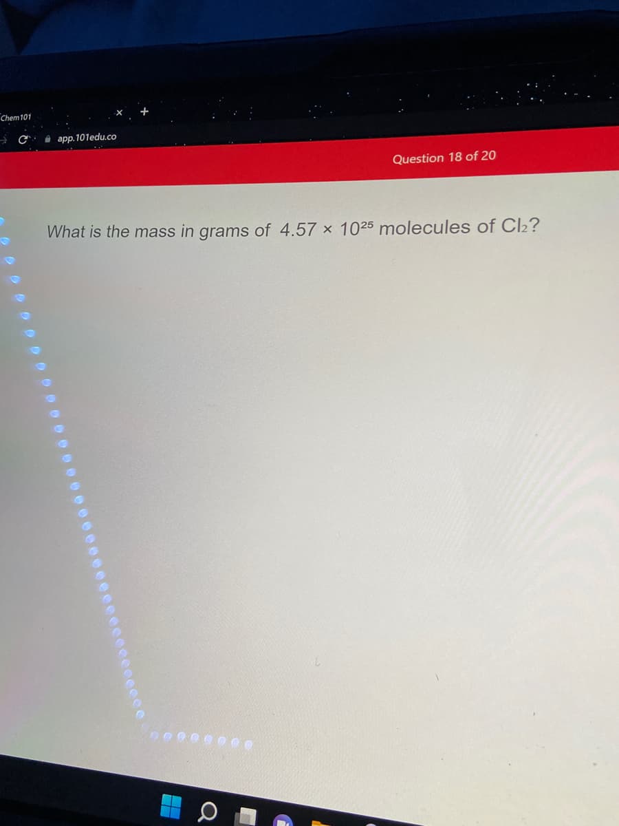 Chem101
i app. 101edu.co
Question 18 of 20
What is the mass in grams of 4.57 x 1025 molecules of Cl2?
