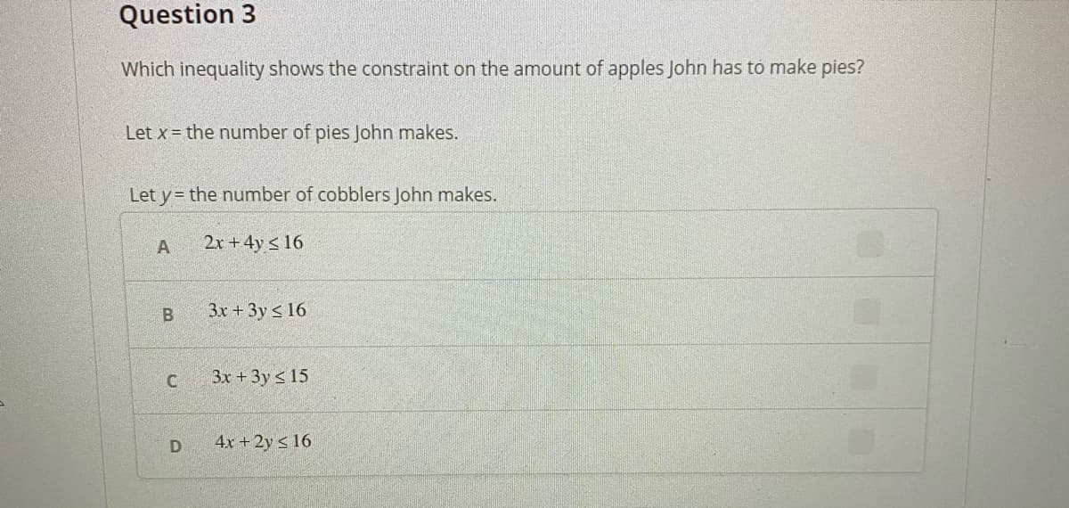 Question 3
Which inequality shows the constraint on the amount of apples John has to make pies?
Let x = the number of pies John makes.
Let y= the number of cobblers John makes.
A
2x +4y < 16
3x +3y < 16
3x + 3y s 15
4x +2y s 16
