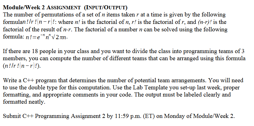 Module/Week 2 ASSIGNMENT (INPUT/OUTPUT)
The number of permutations of a set of n items taken r at a time is given by the following
formulan !/r ! n-r!: where n! is the factorial of n, r! is the factorial of r, and (n-r)! is the
factorial of the result of n-r. The factorial of a number n can be solved using the following
formula: n!=e¯™n" V 2 rn.
If there are 18 people in your class and you want to divide the class into programming teams of 3
members, you can compute the number of different teams that can be arranged using this formula
(n!/r!n-r)!).
Write a C++ program that determines the number of potential team arrangements. You will need
to use the double type for this computation. Use the Lab Template you set-up last week, proper
formatting, and appropriate comments in your code. The output must be labeled clearly and
formatted neatly.
Submit C++ Programming Assignment 2 by 11:59 p.m. (ET) on Monday of Module/Week 2.
