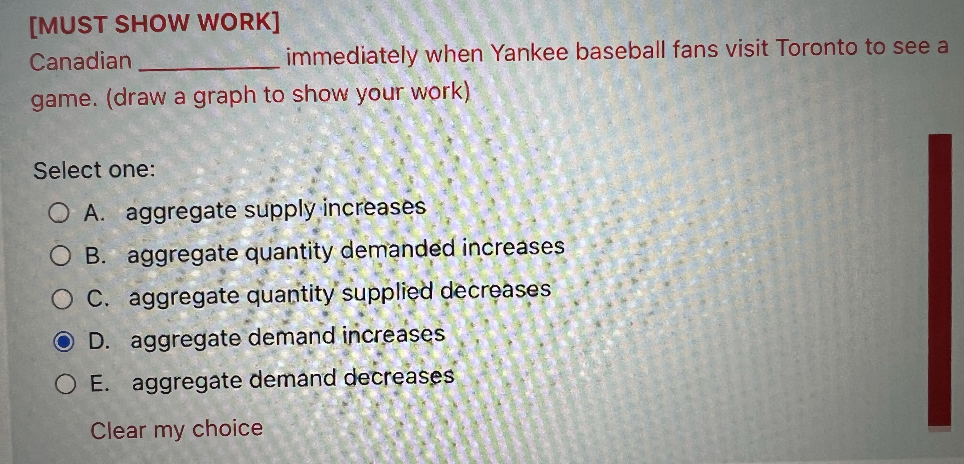 [MUST SHOW WORK]
Canadian
immediately when Yankee baseball fans visit Toronto to see a
game. (draw a graph to show your work)
Select one:
OA. aggregate supply increases
B. aggregate quantity demanded increases
OC. aggregate quantity supplied decreases
OD. aggregate demand increases
O E. aggregate demand decreases
Clear my choice