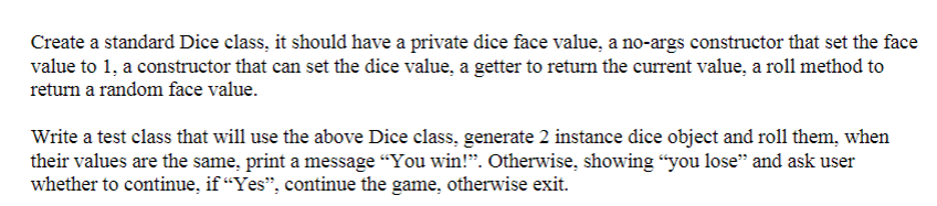 Create a standard Dice class, it should have a private dice face value, a no-args constructor that set the face
value to 1, a constructor that can set the dice value, a getter to return the current value, a roll method to
return a random face value.
Write a test class that will use the above Dice class, generate 2 instance dice object and roll them, when
their values are the same, print a message "You win!”. Otherwise, showing "you lose" and ask user
whether to continue, if “Yes”, continue the game, otherwise exit.