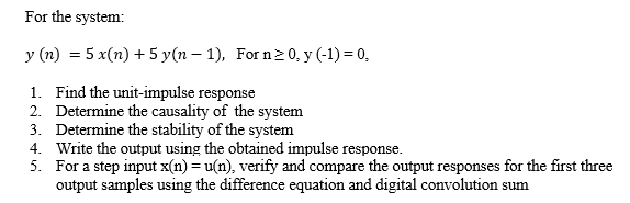 For the system:
y (n) = 5 x(n) + 5 y(n – 1), For n>0, y (-1) = 0,
1. Find the unit-impulse response
2. Determine the causality of the system
3. Determine the stability of the system
4. Write the output using the obtained impulse response.
5. For a step input x(n) = u(n), verify and compare the output responses for the first three
output samples using the difference equation and digital convolution sum
