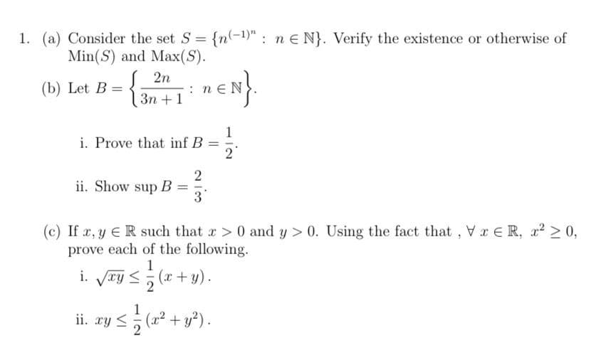 1. (a) Consider the set S = {n(-1)" : n e N}. Verify the existence or otherwise of
Min(S) and Max(S).
2n
(b) Let B =
{ ân + 1 * m€N
Зп +1
1
i. Prove that inf B
2
ii. Show sup B
3
(c) If x, y ER such that r> 0 and y > 0. Using the fact that , Vr E R, r? > 0,
prove each of the following.
1
i. Vry <; (x+ y).
1
ii. xy < (x2 + y²).
