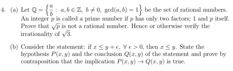 4. (a) Let Q = {: a, b e Z, b+ 0, gcd(a, b) = 1 be the set of rational numbers.
%3D
An integer p is called a prime number if p has only two factors; 1 and p itself.
Prove that p is not a rational number. Hence or otherwise verify the
irrationality of V3.
(b) Consider the statement: if r <y+ e, VE > 0, then r<y. State the
hypothesis P(r, y) and the conclusion Q(x, y) of the statement and prove by
contraposition that the implication P(x, y) → Q(x, y) is true.
