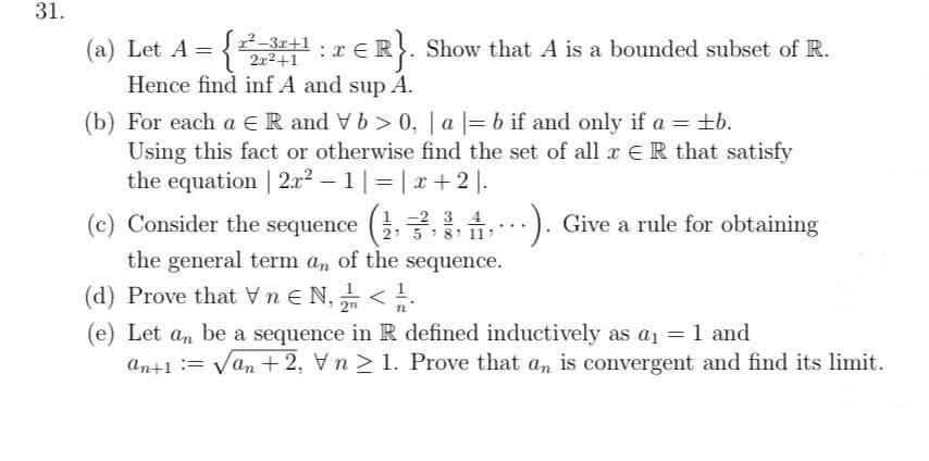 31.
(a) Let A = {3+1.r ER. Show that A is a bounded subset of R.
Hence find inf A and sup A.
: 3
2x2+1
%3D
(b) For each a €R and Vb > 0, | a |= b if and only if a = ±b.
Using this fact or otherwise find the set of all x ER that satisfy
the equation | 2.x2 – 1 |=| x+ 2 |.
(c) Consider the sequence (G. 2..4
:). Give a rule for obtaining
:).
2: 5 :8: 111
the general term an of the sequence.
(d) Prove that Vn e N, <.
(e) Let an be a sequence in R defined inductively as a1 = 1 and
an+1 := Van + 2, V n > 1. Prove that an is convergent and find its limit.
