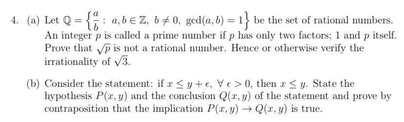 4. (a) Let Q = : a, b e Z, b #0, gcd(a, b) =1} be the set of rational numbers.
An integer p is called a prime number if p has only two factors; 1 and p itself.
Prove that p is not a rational number. Hence or otherwise verify the
irrationality of V3.
(b) Consider the statement: if x <y+ e, VE> 0, then r<y. State the
hypothesis P(x, y) and the conclusion Q(x, y) of the statement and prove by
contraposition that the implication P(r, y) → Q(x, y) is true.
