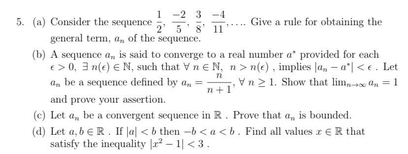 1 -2 3 -4
2 5
8' 11
5. (a) Consider the sequence
Give a rule for obtaining the
general term, an of the sequence.
(b) A sequence an is said to converge to a real number a* provided for each
e> 0, 3 n(e) E N, such that V n EN, n> n(e), implies |an – a*| < €. Let
Vn > 1. Show that lim,n+ An = 1
an
be
a sequence defined by an =
n +1'
and prove your assertion.
(c) Let a, be a convergent sequence in R. Prove that a, is bounded.
(d) Let a, b e R. If Ja < b then -b < a <b. Find all values r ER that
satisfy the inequality |r2 – 1| < 3.
