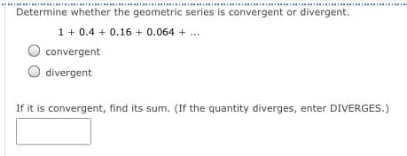 .......................................................................................................................
Determine whether the geometric series is convergent or divergent.
1 + 0.4 + 0.16 + 0.064 + ...
convergent
divergent
If it is convergent, find its sum. (If the quantity diverges, enter DIVERGES.)
