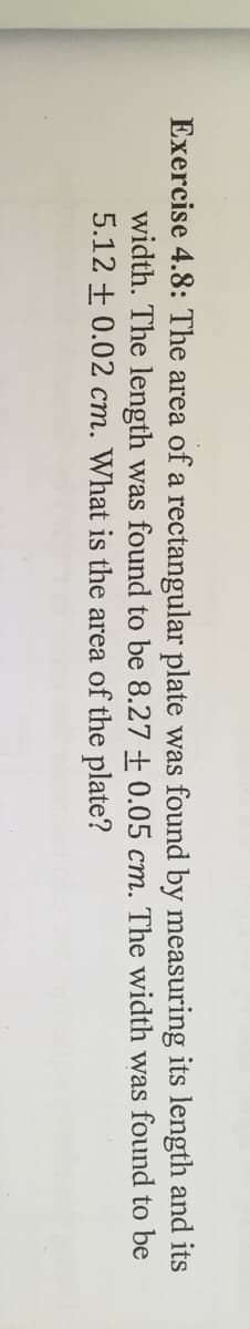 Exercise 4.8: The area of a rectangular plate was found by measuring its length and its
width. The length was found to be 8.27 + 0.05 cm. The width was found to be
5.12 + 0.02 cm. What is the area of the plate?
