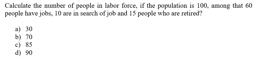 Calculate the number of people in labor force, if the population is 100, among that 60
people have jobs, 10 are in search of job and 15 people who are retired?
а) 30
b) 70
c) 85
d) 90
