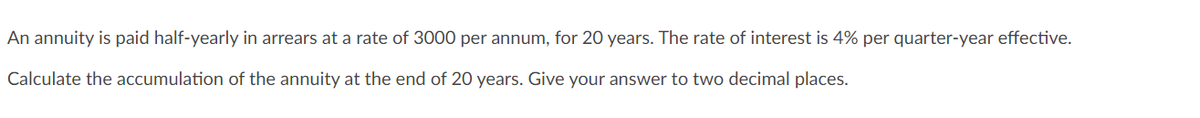 An annuity is paid half-yearly in arrears at a rate of 3000 per annum, for 20 years. The rate of interest is 4% per quarter-year effective.
Calculate the accumulation of the annuity at the end of 20 years. Give your answer to two decimal places.
