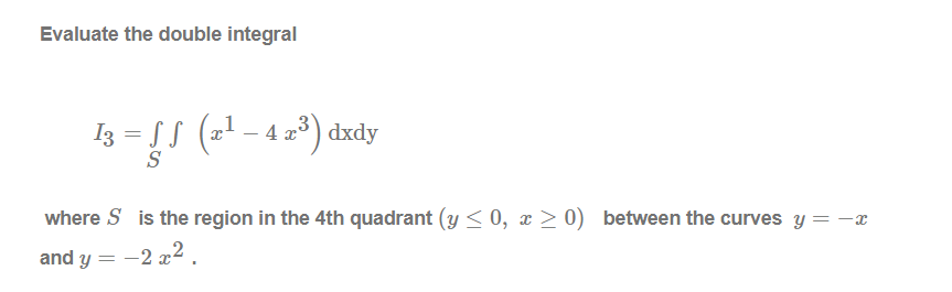 Evaluate the double integral
I3 = S (21 – 4 2*) dxdy
S
where S is the region in the 4th quadrant (y < 0, x > 0) between the curves y = -x
and y = -2 x2.
