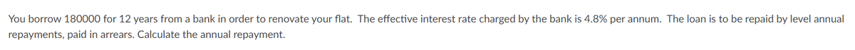 You borrow 180000 for 12 years from a bank in order to renovate your flat. The effective interest rate charged by the bank is 4.8% per annum. The loan is to be repaid by level annual
repayments, paid in arrears. Calculate the annual repayment.
