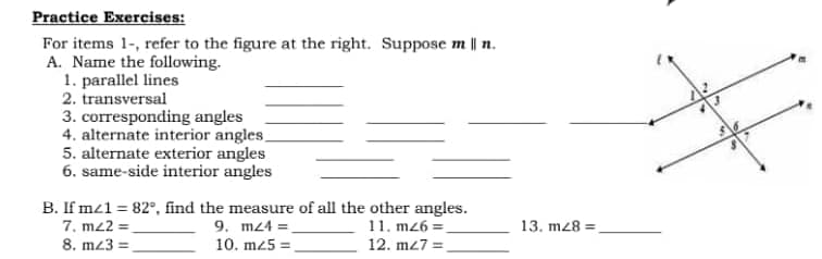 Practice Exercises:
For items 1-, refer to the figure at the right. Suppose m || n.
A. Name the following.
1. parallel lines
2. transversal
3. corresponding angles
4. alternate interior angles_
5. alternate exterior angles
6. same-side interior angles
B. If m/1 = 82°, find the measure of all the other angles.
7. m22=
9. m24 =
11. mz6=_
8. m23=
10. m25=
12. m27_
13. m28=