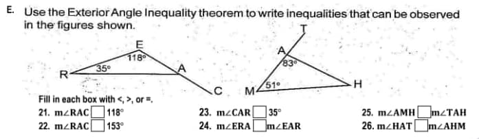E. Use the Exterior Angle Inequality theorem to write inequalities that can be observed
in the figures shown.
E
118
35⁰
R
51⁰
H
C M4
Fill in each box with <,>, or =
21. m/RAC
118⁰
35⁰
25. m/AMHm/TAH
26. m/HAT m/AHM
22. m/RAC
153⁰
mZEAR
23. m/CAR
24. m/ERA