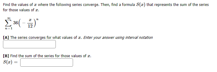 where the following series converge. Then, find a formula S(x) that represents the sum of the series
Find the values of
for those values of
Σ 36
12
[A] The series converges for what values of . Enter your answer using interval notation
B] Find the sum of the series for those values of
S(r)
