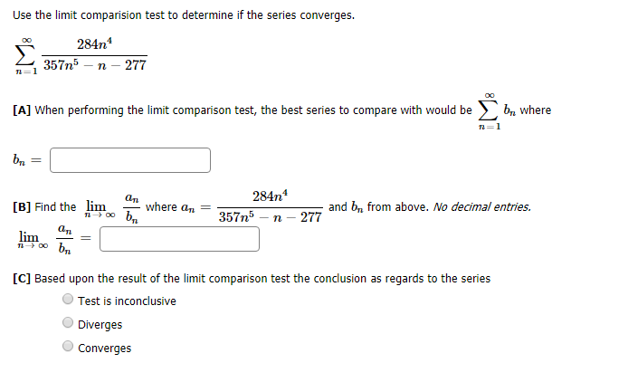 Use the limit comparision test to determine if the series converqes
284n
357n5
277
n
ba where
[A] When performing the limit comparison test, the best series to compare with would be
1
284n4
ат
where an
and b from above. No decimal entries.
[B) Find the lim
357n5
n- 277
а,
lim
00 b
[C] Based upon the result of the limit comparison test the conclusion as regards to the series
Test is inconclusive
Diverges
Converges

