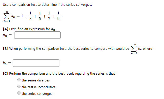 Use a comparision test to determine if the series converges.
OO
1
1+
1
+
5
1
1
Σ
ат
[A] First, find an expression for an
b where
[B] When performing the comparison test, the best series to compare with would be
1
[C] Perform the comparison and the best result regarding the series is that
the series diverges
the test is inconclusive
the series converges
