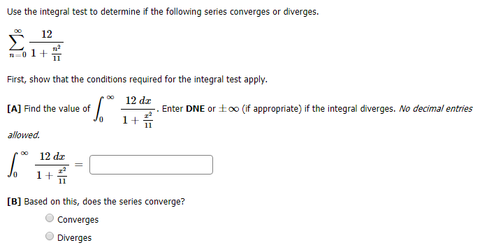 Use the integral test to determine if the following series converges or diverges.
OO
12
п2
n-0 1+
11
First, show that the conditions required for the integral test apply.
12 dz
[A] Find the value of
Enter DNE or to0 (if appropriate) if the integral diverges. No decimal entries
1
11
allowed
OO
12 da
[B] Based on this, does the series converge?
Converges
Diverges
