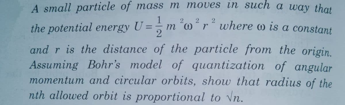 A small particle of mass m moves in such a way that
1
m 'or where w is a constant
2
2
the potential energy U = ;
and r is the distance of the particle from the origin.
Assuming Bohr's model of quantization of angular
momentum and circular orbits, show that radius of the
nth allowed orbit is proportional to Vn.
