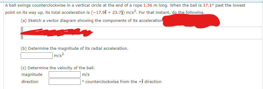 A ball swings counterclockwise in a vertical circle at the end of a rope 1.56 m long. When the ball is 37.1° past the lowest
point on its way up, its total acceleration is (-17.9î + 23.7j) m/s2. For that instant, do the following.
(a) Sketch a vector diagram showing the components of its acceleration
(b) Determine the magnitude of its radial acceleration.
m/s?
(c) Determine the velocity of the ball.
magnitude
m/s
direction
° counterclockwise from the +î direction
