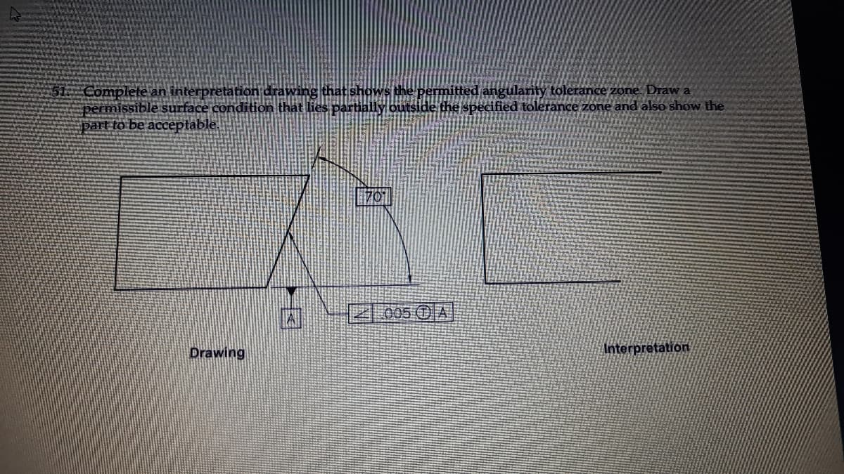 Complete an interpretation drawing that shows the
permissible surface condition that lies partially outside the specified tolerance zone and also show the
part to be acceptable.
angularity tolerance zone. Draw a
囚
4.005 OA
Drawing
Interpretation
