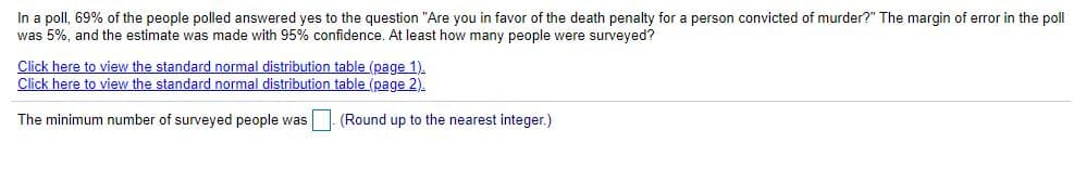 In a poll, 69% of the people polled answered yes to the question "Are you in favor of the death penalty for a person convicted of murder?" The margin of error in the poll
was 5%, and the estimate was made with 95% confidence. At least how many people were surveyed?
Click here to view the standard normal distribution table (page 1).
Click here to view the standard normal distribution table (page 2).
The minimum number of surveyed people was (Round up to the nearest integer.)
