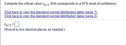 Compute the critical value za/2 that corresponds to a 91% level of confidence.
Click here to view the standard normal distribution table (page 1).
Click here to view the standard normal distribution table (page 2).
Za/2=0
(Round to two decimal places as needed.)
