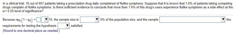 In a clinical trial, 16 out of 857 patients taking a prescription drug daily complained of flulike symptoms. Suppose that it is known that 1.6% of patients taking competing
drugs complain of flulike symptoms. Is there sufficient evidence to conclude that more than 1.6% of this drug's users experience flulike symptoms as a side effect at the
a = 0.05 level of significance?
Because npo (1- Po) =U 10, the sample size is
V 5% of the population size, and the sample
the
requirements for testing the hypothesis
V satisfied.
(Round to one decimal place as needed.)
