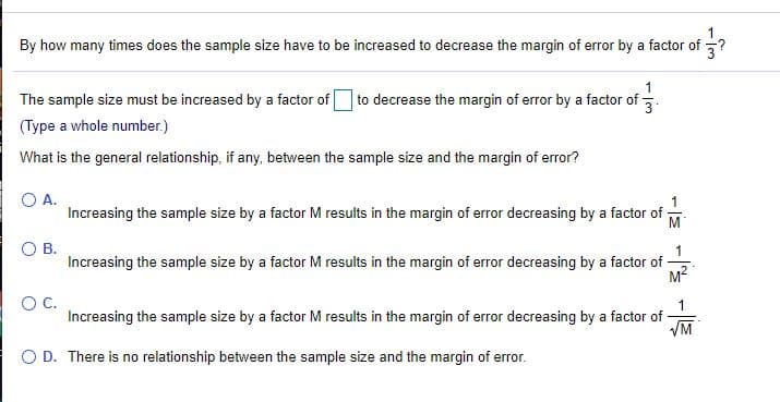 1
By how many times does the sample size have to be increased to decrease the margin of error by a factor of
3?
1
The sample size must be increased by a factor of to decrease the margin of error by a factor of -.
(Type a whole number.)
What is the general relationship, if any, between the sample size and the margin of error?
O A.
Increasing the sample size by a factor M results in the margin of error decreasing by a factor of
M
OB.
1
Increasing the sample size by a factor M results in the margin of error decreasing by a factor of
M2
OC.
Increasing the sample size by a factor M results in the margin of error decreasing by a factor of-
VM
O D. There is no relationship between the sample size and the margin of error.
